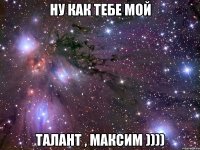 НУ КАК ТЕБЕ МОЙ ТАЛАНТ , МАКСИМ ))))