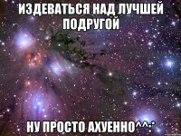 Издеваться над лучшей подругой Ну просто ахуенно^^:*