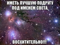 Иметь лучшую подругу под именем Света, восхитительно!!!*