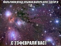Мальчики:Влад,Эльман,Валера,Олег,Эдгар,и т.д. С 23Февраля вас)***