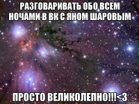 Разговаривать обо всем ночами в вк с Яном Шаровым Просто великолепно!!!<3