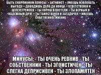 БЫТЬ СКОРПИОНОМ Плюсы: + Активист + Умеешь извлекать выгоду + Доводишь дело до конца + Ответственен и целеустремлён + Ты хорош в постели + Ты верный и надёжный друг + Ты таинственен и загадочен + Имеешь собственное мнение Минусы: - Ты очень ревнив - Ты собственник - Ты эгоистичен - Ты слегка деприсивен - Ты злопамятен