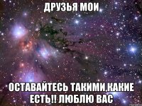 друзья мои оставайтесь такими,какие есть!! люблю вас