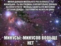 Милая девушка маленького роста:Плюсы:+ты мобильная +ты выглядишь очаровательнее девушек высокого роста +можешь одеваться в магазинах детской одежды +тебя приятно носить на руках Минусы:-Минусов вообще нет