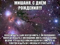 Мишаня, с Днём Рождения!!! Во всём быть 1-ым, Всегда иметь 2-ую половинку, Никогда не быть 3-им лишним, Иметь свои 4 уголка, ЖЕЛАЮ: Что бы всё в жизни было на 5, Иметь 6-ое чувство И быть на 7-ом небе от счастья!!!
