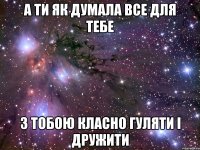 А ти як думала все для тебе з тобою класно гуляти і дружити
