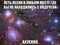 петь песни в любом месте где бы не находились с подругой ахуенно