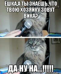 ёшка,а ты знаешь,что твою хозяйку зовут вика? да ну на...!!!!!