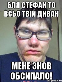 Бля Стефан то всьо твій диван Мене знов обсипало!