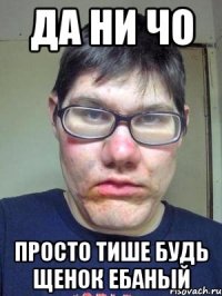 да ни чо просто тише будь щенок ебаный