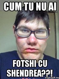 CUM TU NU AI FOTSHI CU SHENDREA??!