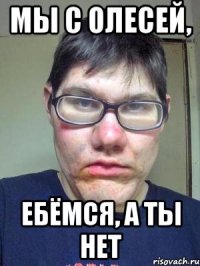 МЫ С ОЛЕСЕЙ, ЕБЁМСЯ, А ТЫ НЕТ