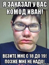 Я заказал у вас комод Иван! Везите мне с 18 до 19! позже мне не надо!