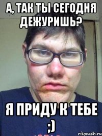 А, так ты сегодня дежуришь? Я приду к тебе ;)