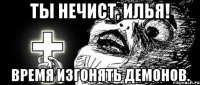 Ты нечист, Илья! Время изгонять демонов.