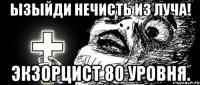 ЫЗЫЙДИ НЕЧИСТЬ ИЗ ЛУЧА! ЭКЗОРЦИСТ 80 УРОВНЯ.