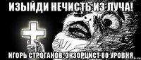 ИЗЫЙДИ НЕЧИСТЬ ИЗ ЛУЧА! ИГОРЬ СТРОГАНОВ: ЭКЗОРЦИСТ 80 УРОВНЯ