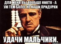 для меня вы вообще никто - а уж тем более не наши придурки удачи мальчики.