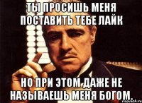 ты просишь меня поставить тебе лайк но при этом даже не называешь меня богом.