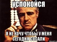 успокойся я не хочу чтобы у меня сегодня сосали