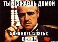 ты уезжаешь домой а она идет гулять с другим