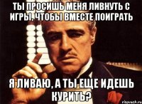 ты просишь меня ливнуть с игры, чтобы вместе поиграть я ливаю, а ты еще идешь курить?