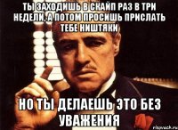 ты заходишь в скайп раз в три недели, а потом просишь прислать тебе ништяки но ты делаешь это без уважения