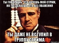 Ты говоришь, что хочешь мой стрим, но ты делаешь это без уважения ты даже не вступил в группу стрима