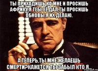 Ты приходишь ко мне и просишь Африку,я тебе её дал,ты просишь обновы,я их делаю. А теперь,ты мне желаешь смерти?Кажется ты забыл кто я...