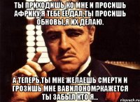 Ты приходишь ко мне и просишь Африку,я тебе её дал,ты просишь обновы,я их делаю. А теперь,ты мне желаешь смерти и грозишь мне вавилоном?Кажется ты забыл кто я...