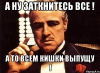 а ну заткнитесь все ! а то всем кишки выпущу !