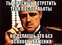 Ты просишь встретить тебя после работы но делаешь это без всякого уважения