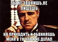 Ты не звонишь,не пишешь Но приходить и обвиняешь меня в то что я не делал