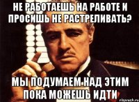 не работаешь на работе и просишь не растреливать? Мы подумаем над этим пока можешь идти