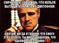 Сначала ты говоришь, что нельзя вытащить запись из диктофона а потом, когда я говорю, что смогу это сделать, ты мне сообщаешь, что удалила её случайно