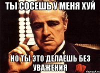 ты сосешь у меня хуй но ты это делаешь без уважения