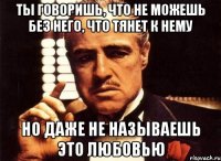 Ты говоришь, что не можешь без него, что тянет к нему но даже не называешь это любовью