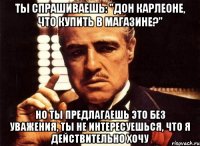 ты спрашиваешь: "Дон Карлеоне, что купить в магазине?" но ты предлагаешь это без уважения, ты не интересуешься, что я действительно хочу