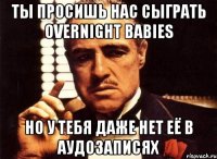 ты просишь нас сыграть OVERNIGHT BABIES Но у тебя даже нет её в аудозаписях