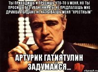 Ты приходишь и просишь что-то у меня, но ты просишь без уважения, ты не предлагаешь мне дружбу, ты даже не называешь меня "Крестным" АРТУРИК ГАТИЯТУЛИН ЗАДУМАЙСЯ...