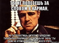 ты не полезешь за словом в карман, но ты репостишь цитатки с блядских тупорылых пабликов,ты сидишь на "ночь",ты даже не отписываешься от всего этого