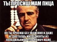 ты просиш мам пица но ты просиш без уважения и даже не достаешь ингредиенты из холодильника чтоб помоч маме