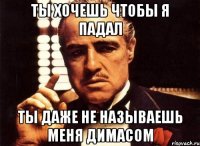 ты хочешь чтобы я падал ты даже не называешь меня димасом