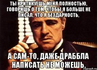 Ты критикуешь меня полностью, говоришь о том, чтобы я больше не писал, что я бездарность, А сам-то, даже драббла написать не можешь.