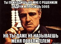 Ты приходишь ко мне с решением задачи и просишь 500$ но ты даже не называешь меня повелителем