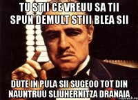 tu stii ce vreuu sa tii spun demult stiii blea sii DUTE IN PULA SII SUGEOO TOT DIN NAUNTRUU SLIUHERNITZA DRANAIA