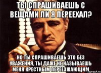 ты спрашиваешь с вещами ли я переехал? но ты спрашиваешь это без уважения, ты даже не называешь меня крестным переезжающим