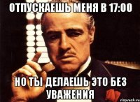 Отпускаешь меня в 17:00 Но ты делаешь это без уважения