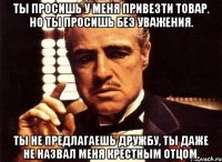 Ты просишь у меня привезти товар. Но ты просишь без уважения. Ты не предлагаешь дружбу, ты даже не назвал меня крестным отцом.