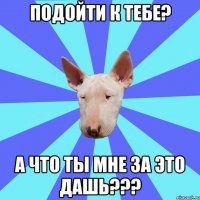 подойти к тебе? а что ты мне за это дашь???